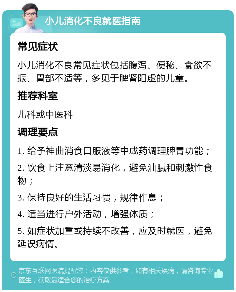 小儿消化不良就医指南 常见症状 小儿消化不良常见症状包括腹泻、便秘、食欲不振、胃部不适等，多见于脾肾阳虚的儿童。 推荐科室 儿科或中医科 调理要点 1. 给予神曲消食口服液等中成药调理脾胃功能； 2. 饮食上注意清淡易消化，避免油腻和刺激性食物； 3. 保持良好的生活习惯，规律作息； 4. 适当进行户外活动，增强体质； 5. 如症状加重或持续不改善，应及时就医，避免延误病情。