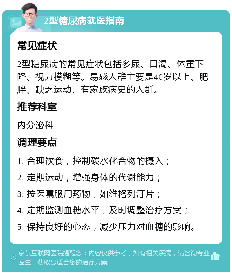 2型糖尿病就医指南 常见症状 2型糖尿病的常见症状包括多尿、口渴、体重下降、视力模糊等。易感人群主要是40岁以上、肥胖、缺乏运动、有家族病史的人群。 推荐科室 内分泌科 调理要点 1. 合理饮食，控制碳水化合物的摄入； 2. 定期运动，增强身体的代谢能力； 3. 按医嘱服用药物，如维格列汀片； 4. 定期监测血糖水平，及时调整治疗方案； 5. 保持良好的心态，减少压力对血糖的影响。