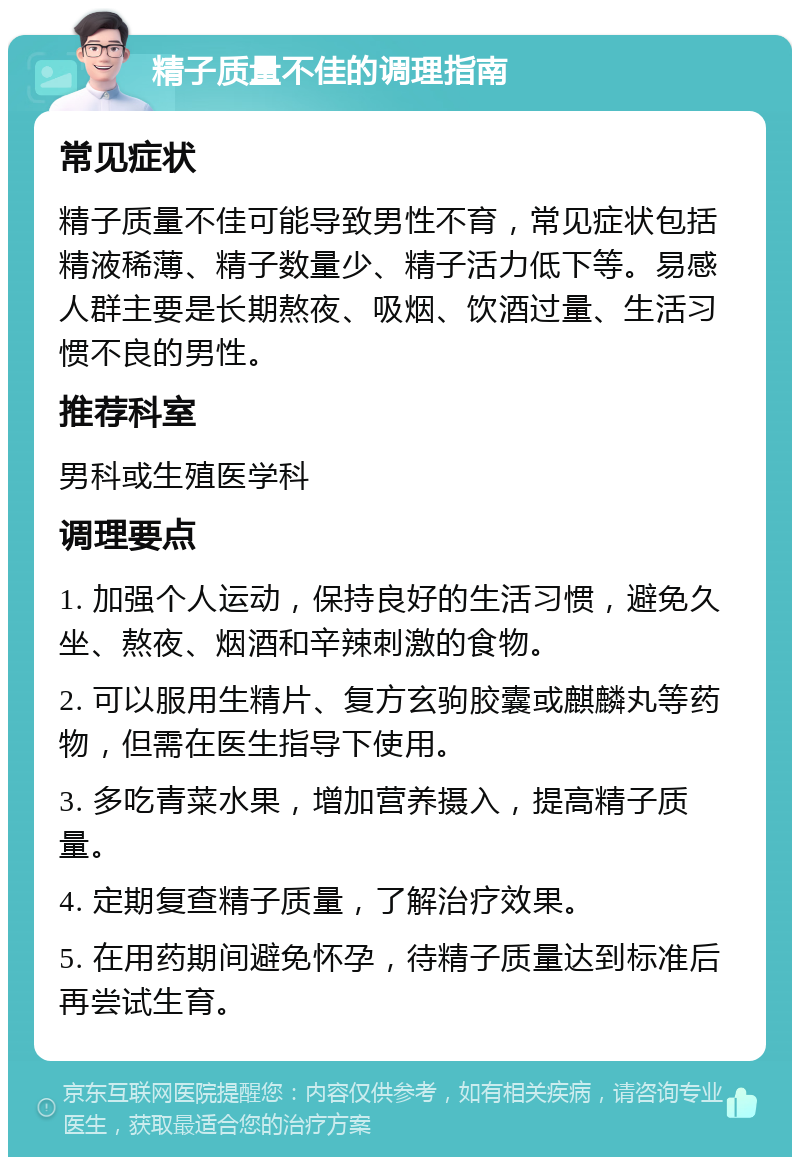 精子质量不佳的调理指南 常见症状 精子质量不佳可能导致男性不育，常见症状包括精液稀薄、精子数量少、精子活力低下等。易感人群主要是长期熬夜、吸烟、饮酒过量、生活习惯不良的男性。 推荐科室 男科或生殖医学科 调理要点 1. 加强个人运动，保持良好的生活习惯，避免久坐、熬夜、烟酒和辛辣刺激的食物。 2. 可以服用生精片、复方玄驹胶囊或麒麟丸等药物，但需在医生指导下使用。 3. 多吃青菜水果，增加营养摄入，提高精子质量。 4. 定期复查精子质量，了解治疗效果。 5. 在用药期间避免怀孕，待精子质量达到标准后再尝试生育。