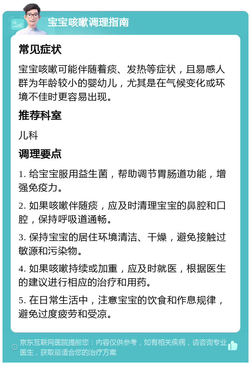 宝宝咳嗽调理指南 常见症状 宝宝咳嗽可能伴随着痰、发热等症状，且易感人群为年龄较小的婴幼儿，尤其是在气候变化或环境不佳时更容易出现。 推荐科室 儿科 调理要点 1. 给宝宝服用益生菌，帮助调节胃肠道功能，增强免疫力。 2. 如果咳嗽伴随痰，应及时清理宝宝的鼻腔和口腔，保持呼吸道通畅。 3. 保持宝宝的居住环境清洁、干燥，避免接触过敏源和污染物。 4. 如果咳嗽持续或加重，应及时就医，根据医生的建议进行相应的治疗和用药。 5. 在日常生活中，注意宝宝的饮食和作息规律，避免过度疲劳和受凉。