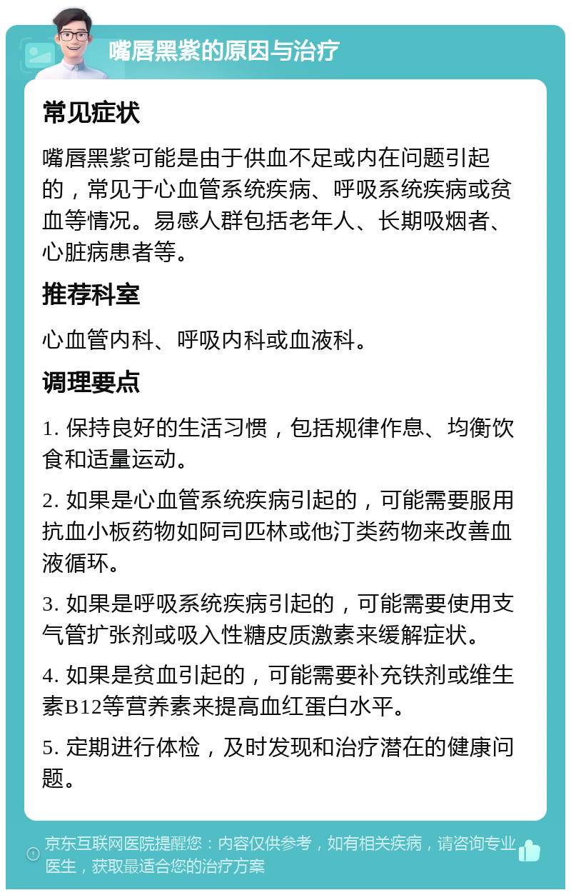 嘴唇黑紫的原因与治疗 常见症状 嘴唇黑紫可能是由于供血不足或内在问题引起的，常见于心血管系统疾病、呼吸系统疾病或贫血等情况。易感人群包括老年人、长期吸烟者、心脏病患者等。 推荐科室 心血管内科、呼吸内科或血液科。 调理要点 1. 保持良好的生活习惯，包括规律作息、均衡饮食和适量运动。 2. 如果是心血管系统疾病引起的，可能需要服用抗血小板药物如阿司匹林或他汀类药物来改善血液循环。 3. 如果是呼吸系统疾病引起的，可能需要使用支气管扩张剂或吸入性糖皮质激素来缓解症状。 4. 如果是贫血引起的，可能需要补充铁剂或维生素B12等营养素来提高血红蛋白水平。 5. 定期进行体检，及时发现和治疗潜在的健康问题。