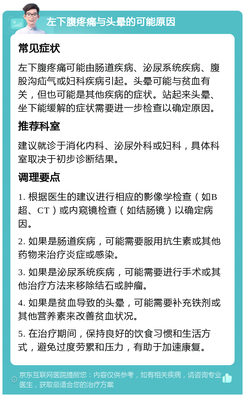 左下腹疼痛与头晕的可能原因 常见症状 左下腹疼痛可能由肠道疾病、泌尿系统疾病、腹股沟疝气或妇科疾病引起。头晕可能与贫血有关，但也可能是其他疾病的症状。站起来头晕、坐下能缓解的症状需要进一步检查以确定原因。 推荐科室 建议就诊于消化内科、泌尿外科或妇科，具体科室取决于初步诊断结果。 调理要点 1. 根据医生的建议进行相应的影像学检查（如B超、CT）或内窥镜检查（如结肠镜）以确定病因。 2. 如果是肠道疾病，可能需要服用抗生素或其他药物来治疗炎症或感染。 3. 如果是泌尿系统疾病，可能需要进行手术或其他治疗方法来移除结石或肿瘤。 4. 如果是贫血导致的头晕，可能需要补充铁剂或其他营养素来改善贫血状况。 5. 在治疗期间，保持良好的饮食习惯和生活方式，避免过度劳累和压力，有助于加速康复。