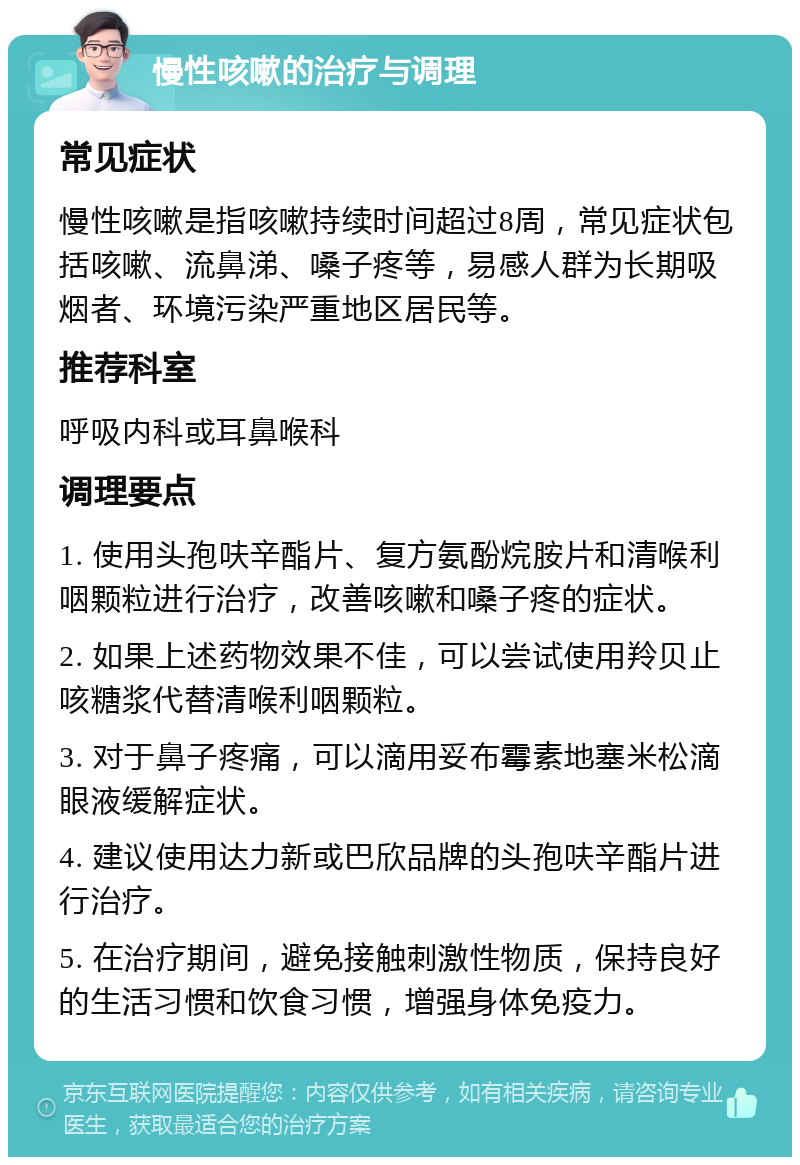 慢性咳嗽的治疗与调理 常见症状 慢性咳嗽是指咳嗽持续时间超过8周，常见症状包括咳嗽、流鼻涕、嗓子疼等，易感人群为长期吸烟者、环境污染严重地区居民等。 推荐科室 呼吸内科或耳鼻喉科 调理要点 1. 使用头孢呋辛酯片、复方氨酚烷胺片和清喉利咽颗粒进行治疗，改善咳嗽和嗓子疼的症状。 2. 如果上述药物效果不佳，可以尝试使用羚贝止咳糖浆代替清喉利咽颗粒。 3. 对于鼻子疼痛，可以滴用妥布霉素地塞米松滴眼液缓解症状。 4. 建议使用达力新或巴欣品牌的头孢呋辛酯片进行治疗。 5. 在治疗期间，避免接触刺激性物质，保持良好的生活习惯和饮食习惯，增强身体免疫力。