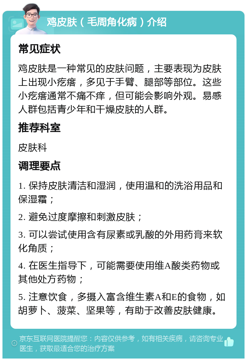 鸡皮肤（毛周角化病）介绍 常见症状 鸡皮肤是一种常见的皮肤问题，主要表现为皮肤上出现小疙瘩，多见于手臂、腿部等部位。这些小疙瘩通常不痛不痒，但可能会影响外观。易感人群包括青少年和干燥皮肤的人群。 推荐科室 皮肤科 调理要点 1. 保持皮肤清洁和湿润，使用温和的洗浴用品和保湿霜； 2. 避免过度摩擦和刺激皮肤； 3. 可以尝试使用含有尿素或乳酸的外用药膏来软化角质； 4. 在医生指导下，可能需要使用维A酸类药物或其他处方药物； 5. 注意饮食，多摄入富含维生素A和E的食物，如胡萝卜、菠菜、坚果等，有助于改善皮肤健康。