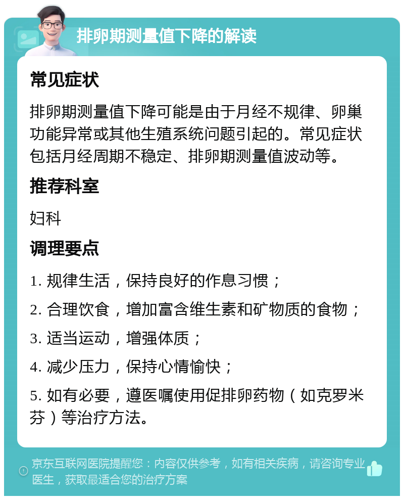 排卵期测量值下降的解读 常见症状 排卵期测量值下降可能是由于月经不规律、卵巢功能异常或其他生殖系统问题引起的。常见症状包括月经周期不稳定、排卵期测量值波动等。 推荐科室 妇科 调理要点 1. 规律生活，保持良好的作息习惯； 2. 合理饮食，增加富含维生素和矿物质的食物； 3. 适当运动，增强体质； 4. 减少压力，保持心情愉快； 5. 如有必要，遵医嘱使用促排卵药物（如克罗米芬）等治疗方法。