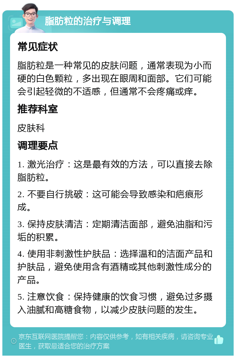 脂肪粒的治疗与调理 常见症状 脂肪粒是一种常见的皮肤问题，通常表现为小而硬的白色颗粒，多出现在眼周和面部。它们可能会引起轻微的不适感，但通常不会疼痛或痒。 推荐科室 皮肤科 调理要点 1. 激光治疗：这是最有效的方法，可以直接去除脂肪粒。 2. 不要自行挑破：这可能会导致感染和疤痕形成。 3. 保持皮肤清洁：定期清洁面部，避免油脂和污垢的积累。 4. 使用非刺激性护肤品：选择温和的洁面产品和护肤品，避免使用含有酒精或其他刺激性成分的产品。 5. 注意饮食：保持健康的饮食习惯，避免过多摄入油腻和高糖食物，以减少皮肤问题的发生。