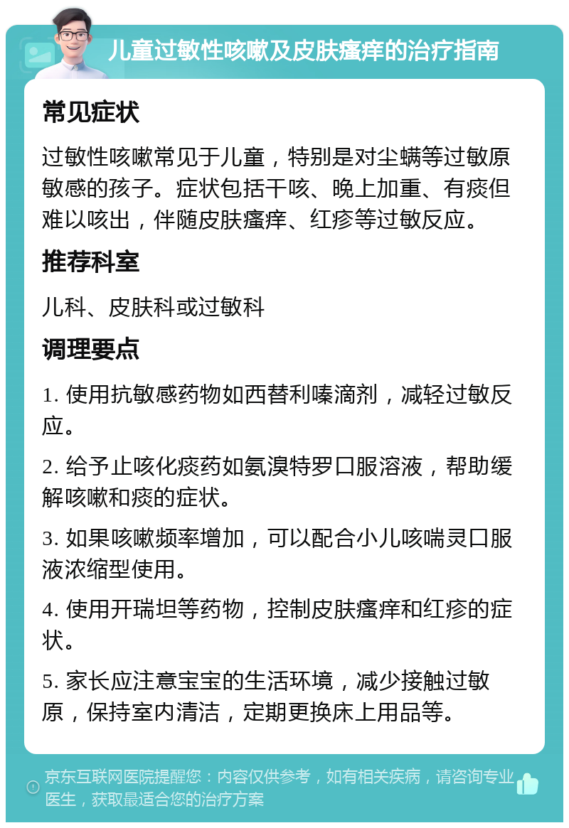 儿童过敏性咳嗽及皮肤瘙痒的治疗指南 常见症状 过敏性咳嗽常见于儿童，特别是对尘螨等过敏原敏感的孩子。症状包括干咳、晚上加重、有痰但难以咳出，伴随皮肤瘙痒、红疹等过敏反应。 推荐科室 儿科、皮肤科或过敏科 调理要点 1. 使用抗敏感药物如西替利嗪滴剂，减轻过敏反应。 2. 给予止咳化痰药如氨溴特罗口服溶液，帮助缓解咳嗽和痰的症状。 3. 如果咳嗽频率增加，可以配合小儿咳喘灵口服液浓缩型使用。 4. 使用开瑞坦等药物，控制皮肤瘙痒和红疹的症状。 5. 家长应注意宝宝的生活环境，减少接触过敏原，保持室内清洁，定期更换床上用品等。