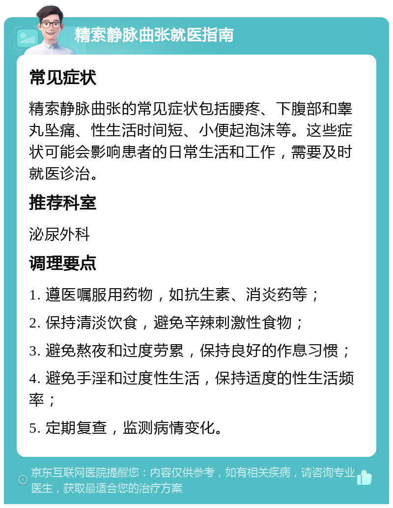 精索静脉曲张就医指南 常见症状 精索静脉曲张的常见症状包括腰疼、下腹部和睾丸坠痛、性生活时间短、小便起泡沫等。这些症状可能会影响患者的日常生活和工作，需要及时就医诊治。 推荐科室 泌尿外科 调理要点 1. 遵医嘱服用药物，如抗生素、消炎药等； 2. 保持清淡饮食，避免辛辣刺激性食物； 3. 避免熬夜和过度劳累，保持良好的作息习惯； 4. 避免手淫和过度性生活，保持适度的性生活频率； 5. 定期复查，监测病情变化。