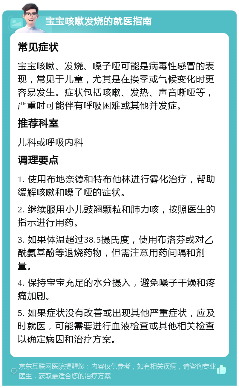 宝宝咳嗽发烧的就医指南 常见症状 宝宝咳嗽、发烧、嗓子哑可能是病毒性感冒的表现，常见于儿童，尤其是在换季或气候变化时更容易发生。症状包括咳嗽、发热、声音嘶哑等，严重时可能伴有呼吸困难或其他并发症。 推荐科室 儿科或呼吸内科 调理要点 1. 使用布地奈德和特布他林进行雾化治疗，帮助缓解咳嗽和嗓子哑的症状。 2. 继续服用小儿豉翘颗粒和肺力咳，按照医生的指示进行用药。 3. 如果体温超过38.5摄氏度，使用布洛芬或对乙酰氨基酚等退烧药物，但需注意用药间隔和剂量。 4. 保持宝宝充足的水分摄入，避免嗓子干燥和疼痛加剧。 5. 如果症状没有改善或出现其他严重症状，应及时就医，可能需要进行血液检查或其他相关检查以确定病因和治疗方案。