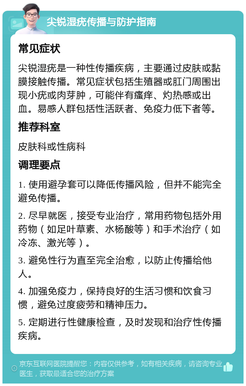 尖锐湿疣传播与防护指南 常见症状 尖锐湿疣是一种性传播疾病，主要通过皮肤或黏膜接触传播。常见症状包括生殖器或肛门周围出现小疣或肉芽肿，可能伴有瘙痒、灼热感或出血。易感人群包括性活跃者、免疫力低下者等。 推荐科室 皮肤科或性病科 调理要点 1. 使用避孕套可以降低传播风险，但并不能完全避免传播。 2. 尽早就医，接受专业治疗，常用药物包括外用药物（如足叶草素、水杨酸等）和手术治疗（如冷冻、激光等）。 3. 避免性行为直至完全治愈，以防止传播给他人。 4. 加强免疫力，保持良好的生活习惯和饮食习惯，避免过度疲劳和精神压力。 5. 定期进行性健康检查，及时发现和治疗性传播疾病。