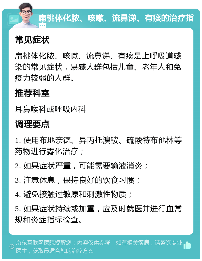 扁桃体化脓、咳嗽、流鼻涕、有痰的治疗指南 常见症状 扁桃体化脓、咳嗽、流鼻涕、有痰是上呼吸道感染的常见症状，易感人群包括儿童、老年人和免疫力较弱的人群。 推荐科室 耳鼻喉科或呼吸内科 调理要点 1. 使用布地奈德、异丙托溴铵、硫酸特布他林等药物进行雾化治疗； 2. 如果症状严重，可能需要输液消炎； 3. 注意休息，保持良好的饮食习惯； 4. 避免接触过敏原和刺激性物质； 5. 如果症状持续或加重，应及时就医并进行血常规和炎症指标检查。