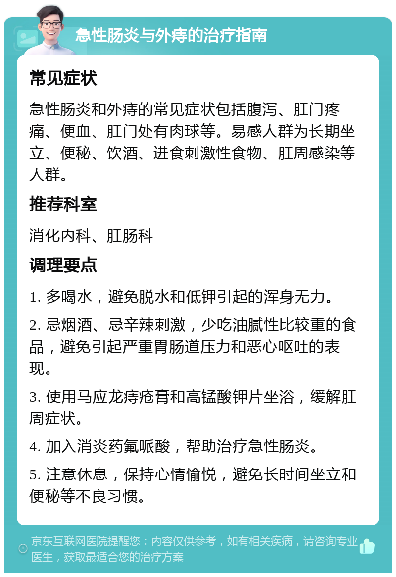 急性肠炎与外痔的治疗指南 常见症状 急性肠炎和外痔的常见症状包括腹泻、肛门疼痛、便血、肛门处有肉球等。易感人群为长期坐立、便秘、饮酒、进食刺激性食物、肛周感染等人群。 推荐科室 消化内科、肛肠科 调理要点 1. 多喝水，避免脱水和低钾引起的浑身无力。 2. 忌烟酒、忌辛辣刺激，少吃油腻性比较重的食品，避免引起严重胃肠道压力和恶心呕吐的表现。 3. 使用马应龙痔疮膏和高锰酸钾片坐浴，缓解肛周症状。 4. 加入消炎药氟哌酸，帮助治疗急性肠炎。 5. 注意休息，保持心情愉悦，避免长时间坐立和便秘等不良习惯。