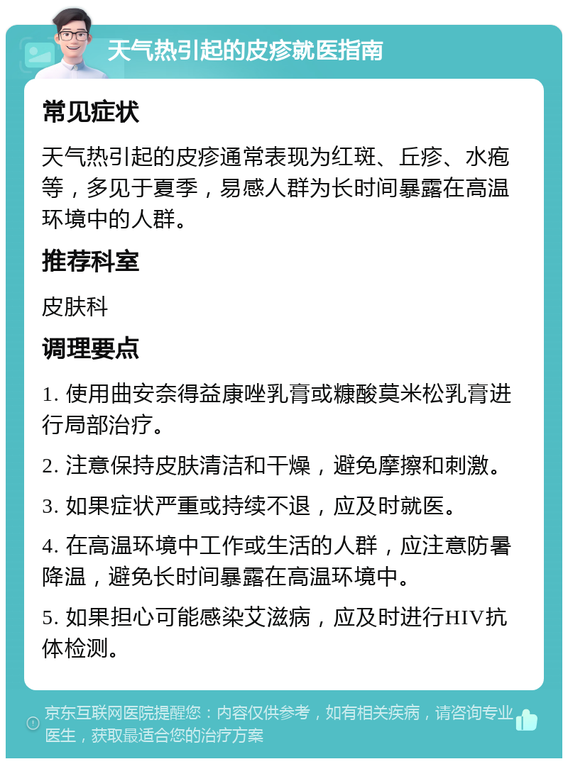 天气热引起的皮疹就医指南 常见症状 天气热引起的皮疹通常表现为红斑、丘疹、水疱等，多见于夏季，易感人群为长时间暴露在高温环境中的人群。 推荐科室 皮肤科 调理要点 1. 使用曲安奈得益康唑乳膏或糠酸莫米松乳膏进行局部治疗。 2. 注意保持皮肤清洁和干燥，避免摩擦和刺激。 3. 如果症状严重或持续不退，应及时就医。 4. 在高温环境中工作或生活的人群，应注意防暑降温，避免长时间暴露在高温环境中。 5. 如果担心可能感染艾滋病，应及时进行HIV抗体检测。