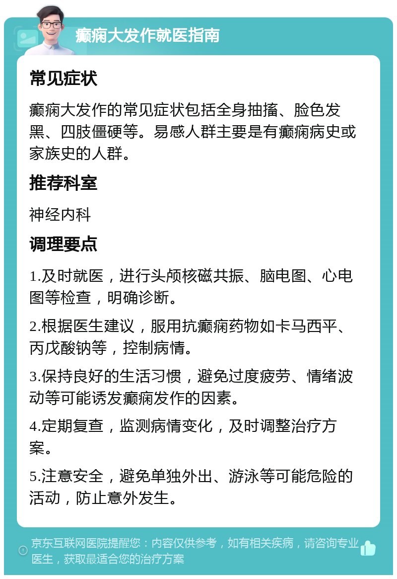 癫痫大发作就医指南 常见症状 癫痫大发作的常见症状包括全身抽搐、脸色发黑、四肢僵硬等。易感人群主要是有癫痫病史或家族史的人群。 推荐科室 神经内科 调理要点 1.及时就医，进行头颅核磁共振、脑电图、心电图等检查，明确诊断。 2.根据医生建议，服用抗癫痫药物如卡马西平、丙戊酸钠等，控制病情。 3.保持良好的生活习惯，避免过度疲劳、情绪波动等可能诱发癫痫发作的因素。 4.定期复查，监测病情变化，及时调整治疗方案。 5.注意安全，避免单独外出、游泳等可能危险的活动，防止意外发生。