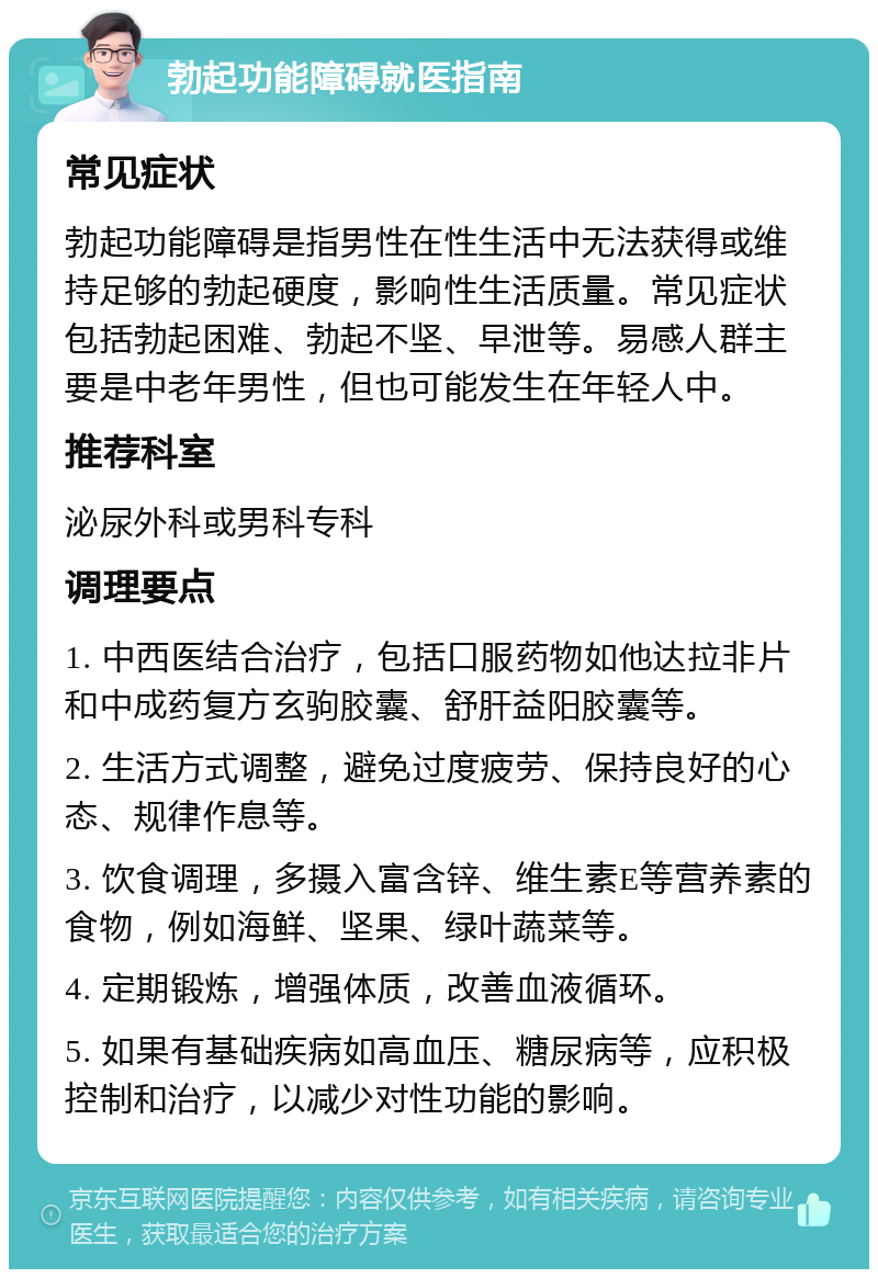 勃起功能障碍就医指南 常见症状 勃起功能障碍是指男性在性生活中无法获得或维持足够的勃起硬度，影响性生活质量。常见症状包括勃起困难、勃起不坚、早泄等。易感人群主要是中老年男性，但也可能发生在年轻人中。 推荐科室 泌尿外科或男科专科 调理要点 1. 中西医结合治疗，包括口服药物如他达拉非片和中成药复方玄驹胶囊、舒肝益阳胶囊等。 2. 生活方式调整，避免过度疲劳、保持良好的心态、规律作息等。 3. 饮食调理，多摄入富含锌、维生素E等营养素的食物，例如海鲜、坚果、绿叶蔬菜等。 4. 定期锻炼，增强体质，改善血液循环。 5. 如果有基础疾病如高血压、糖尿病等，应积极控制和治疗，以减少对性功能的影响。