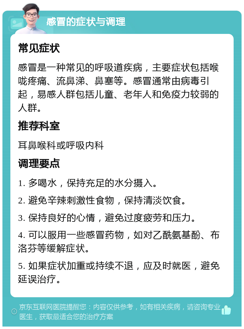 感冒的症状与调理 常见症状 感冒是一种常见的呼吸道疾病，主要症状包括喉咙疼痛、流鼻涕、鼻塞等。感冒通常由病毒引起，易感人群包括儿童、老年人和免疫力较弱的人群。 推荐科室 耳鼻喉科或呼吸内科 调理要点 1. 多喝水，保持充足的水分摄入。 2. 避免辛辣刺激性食物，保持清淡饮食。 3. 保持良好的心情，避免过度疲劳和压力。 4. 可以服用一些感冒药物，如对乙酰氨基酚、布洛芬等缓解症状。 5. 如果症状加重或持续不退，应及时就医，避免延误治疗。