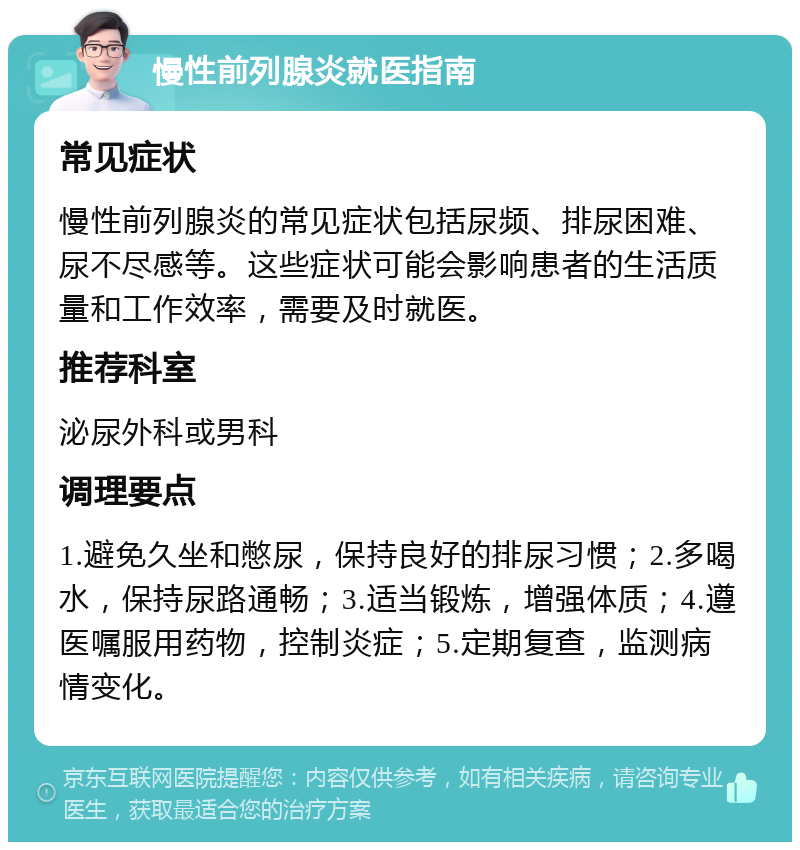 慢性前列腺炎就医指南 常见症状 慢性前列腺炎的常见症状包括尿频、排尿困难、尿不尽感等。这些症状可能会影响患者的生活质量和工作效率，需要及时就医。 推荐科室 泌尿外科或男科 调理要点 1.避免久坐和憋尿，保持良好的排尿习惯；2.多喝水，保持尿路通畅；3.适当锻炼，增强体质；4.遵医嘱服用药物，控制炎症；5.定期复查，监测病情变化。