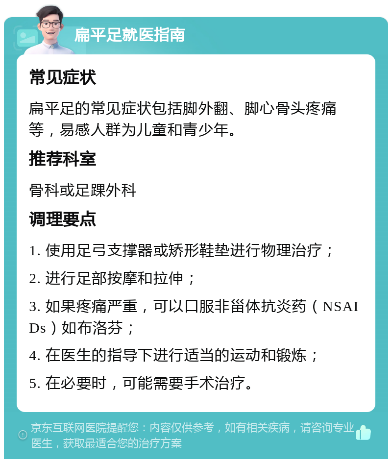 扁平足就医指南 常见症状 扁平足的常见症状包括脚外翻、脚心骨头疼痛等，易感人群为儿童和青少年。 推荐科室 骨科或足踝外科 调理要点 1. 使用足弓支撑器或矫形鞋垫进行物理治疗； 2. 进行足部按摩和拉伸； 3. 如果疼痛严重，可以口服非甾体抗炎药（NSAIDs）如布洛芬； 4. 在医生的指导下进行适当的运动和锻炼； 5. 在必要时，可能需要手术治疗。