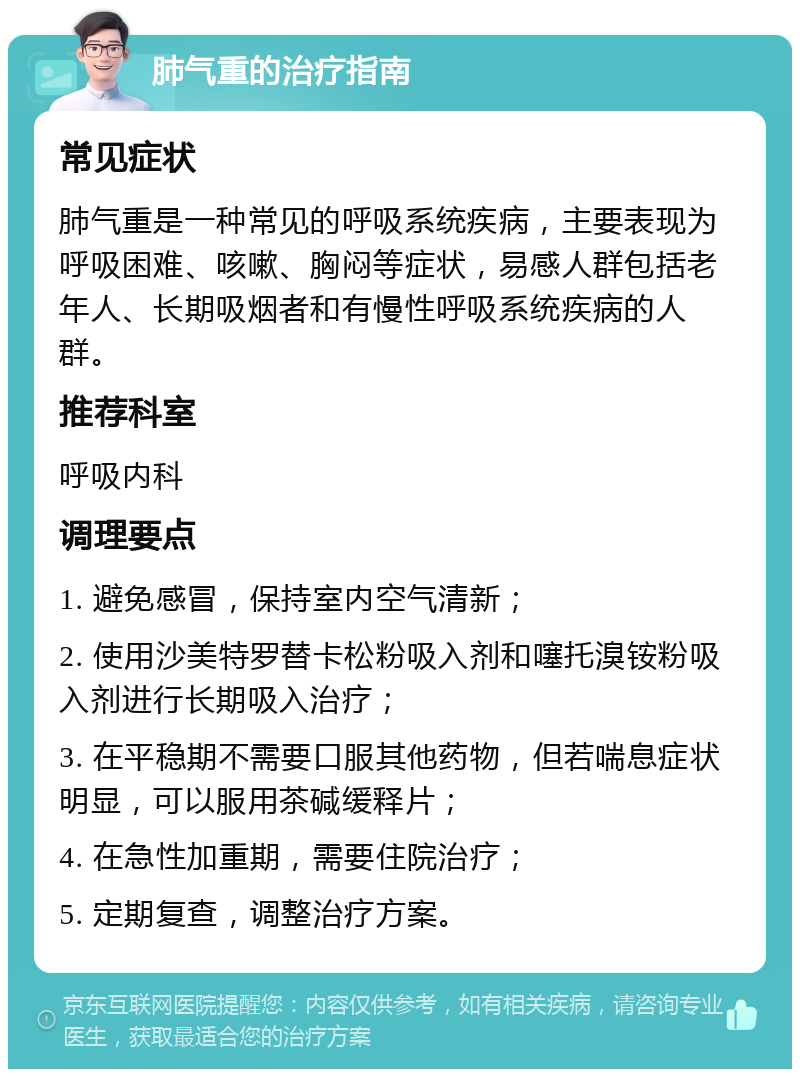 肺气重的治疗指南 常见症状 肺气重是一种常见的呼吸系统疾病，主要表现为呼吸困难、咳嗽、胸闷等症状，易感人群包括老年人、长期吸烟者和有慢性呼吸系统疾病的人群。 推荐科室 呼吸内科 调理要点 1. 避免感冒，保持室内空气清新； 2. 使用沙美特罗替卡松粉吸入剂和噻托溴铵粉吸入剂进行长期吸入治疗； 3. 在平稳期不需要口服其他药物，但若喘息症状明显，可以服用茶碱缓释片； 4. 在急性加重期，需要住院治疗； 5. 定期复查，调整治疗方案。