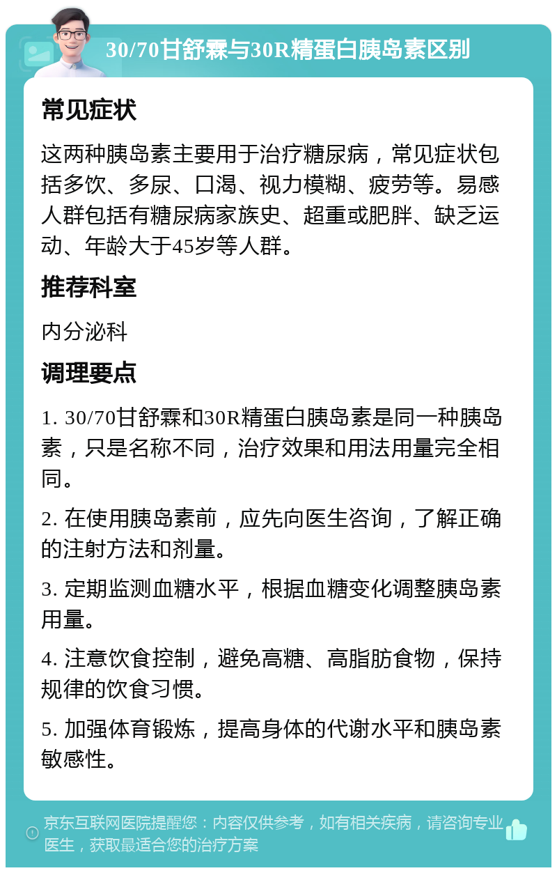 30/70甘舒霖与30R精蛋白胰岛素区别 常见症状 这两种胰岛素主要用于治疗糖尿病，常见症状包括多饮、多尿、口渴、视力模糊、疲劳等。易感人群包括有糖尿病家族史、超重或肥胖、缺乏运动、年龄大于45岁等人群。 推荐科室 内分泌科 调理要点 1. 30/70甘舒霖和30R精蛋白胰岛素是同一种胰岛素，只是名称不同，治疗效果和用法用量完全相同。 2. 在使用胰岛素前，应先向医生咨询，了解正确的注射方法和剂量。 3. 定期监测血糖水平，根据血糖变化调整胰岛素用量。 4. 注意饮食控制，避免高糖、高脂肪食物，保持规律的饮食习惯。 5. 加强体育锻炼，提高身体的代谢水平和胰岛素敏感性。