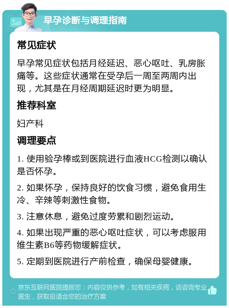 早孕诊断与调理指南 常见症状 早孕常见症状包括月经延迟、恶心呕吐、乳房胀痛等。这些症状通常在受孕后一周至两周内出现，尤其是在月经周期延迟时更为明显。 推荐科室 妇产科 调理要点 1. 使用验孕棒或到医院进行血液HCG检测以确认是否怀孕。 2. 如果怀孕，保持良好的饮食习惯，避免食用生冷、辛辣等刺激性食物。 3. 注意休息，避免过度劳累和剧烈运动。 4. 如果出现严重的恶心呕吐症状，可以考虑服用维生素B6等药物缓解症状。 5. 定期到医院进行产前检查，确保母婴健康。