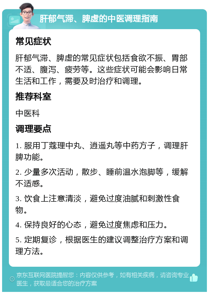 肝郁气滞、脾虚的中医调理指南 常见症状 肝郁气滞、脾虚的常见症状包括食欲不振、胃部不适、腹泻、疲劳等。这些症状可能会影响日常生活和工作，需要及时治疗和调理。 推荐科室 中医科 调理要点 1. 服用丁蔻理中丸、逍遥丸等中药方子，调理肝脾功能。 2. 少量多次活动，散步、睡前温水泡脚等，缓解不适感。 3. 饮食上注意清淡，避免过度油腻和刺激性食物。 4. 保持良好的心态，避免过度焦虑和压力。 5. 定期复诊，根据医生的建议调整治疗方案和调理方法。