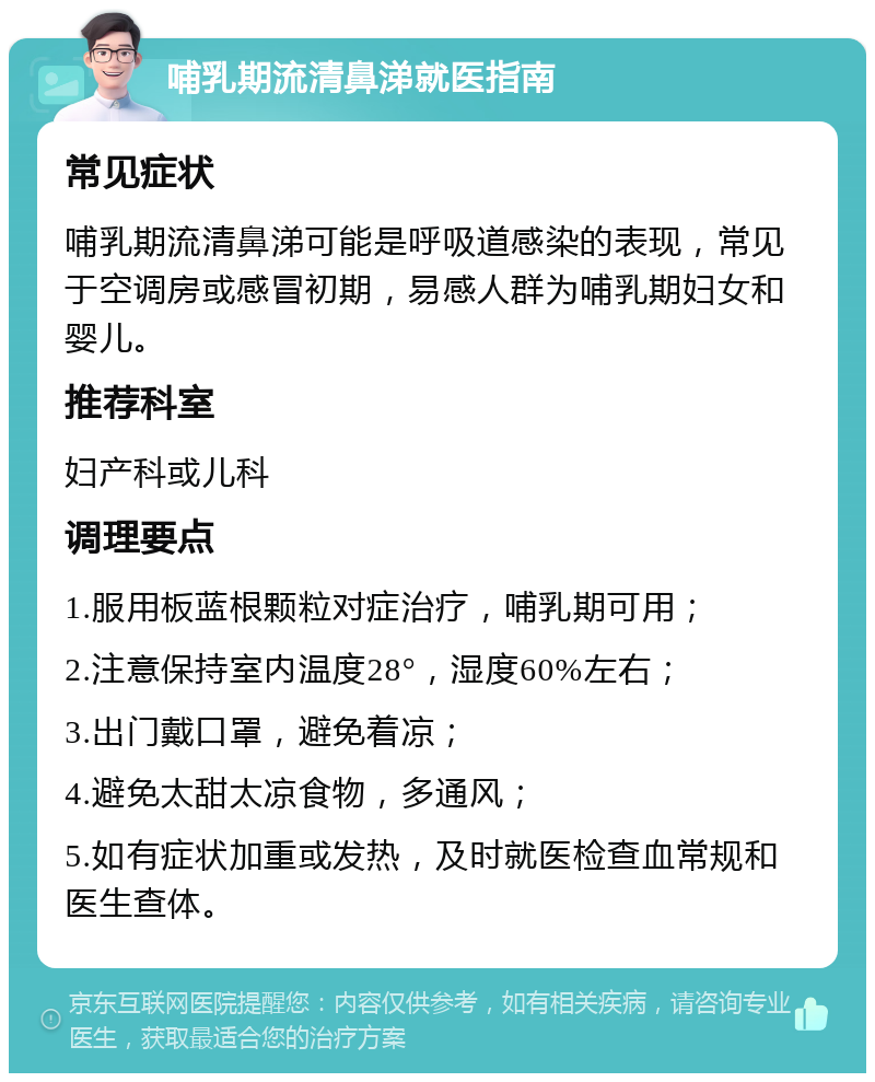 哺乳期流清鼻涕就医指南 常见症状 哺乳期流清鼻涕可能是呼吸道感染的表现，常见于空调房或感冒初期，易感人群为哺乳期妇女和婴儿。 推荐科室 妇产科或儿科 调理要点 1.服用板蓝根颗粒对症治疗，哺乳期可用； 2.注意保持室内温度28°，湿度60%左右； 3.出门戴口罩，避免着凉； 4.避免太甜太凉食物，多通风； 5.如有症状加重或发热，及时就医检查血常规和医生查体。