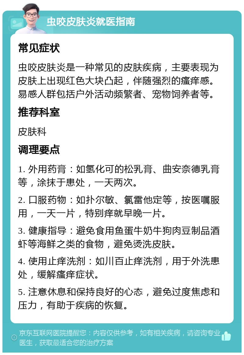 虫咬皮肤炎就医指南 常见症状 虫咬皮肤炎是一种常见的皮肤疾病，主要表现为皮肤上出现红色大块凸起，伴随强烈的瘙痒感。易感人群包括户外活动频繁者、宠物饲养者等。 推荐科室 皮肤科 调理要点 1. 外用药膏：如氢化可的松乳膏、曲安奈德乳膏等，涂抹于患处，一天两次。 2. 口服药物：如扑尔敏、氯雷他定等，按医嘱服用，一天一片，特别痒就早晚一片。 3. 健康指导：避免食用鱼蛋牛奶牛狗肉豆制品酒虾等海鲜之类的食物，避免烫洗皮肤。 4. 使用止痒洗剂：如川百止痒洗剂，用于外洗患处，缓解瘙痒症状。 5. 注意休息和保持良好的心态，避免过度焦虑和压力，有助于疾病的恢复。