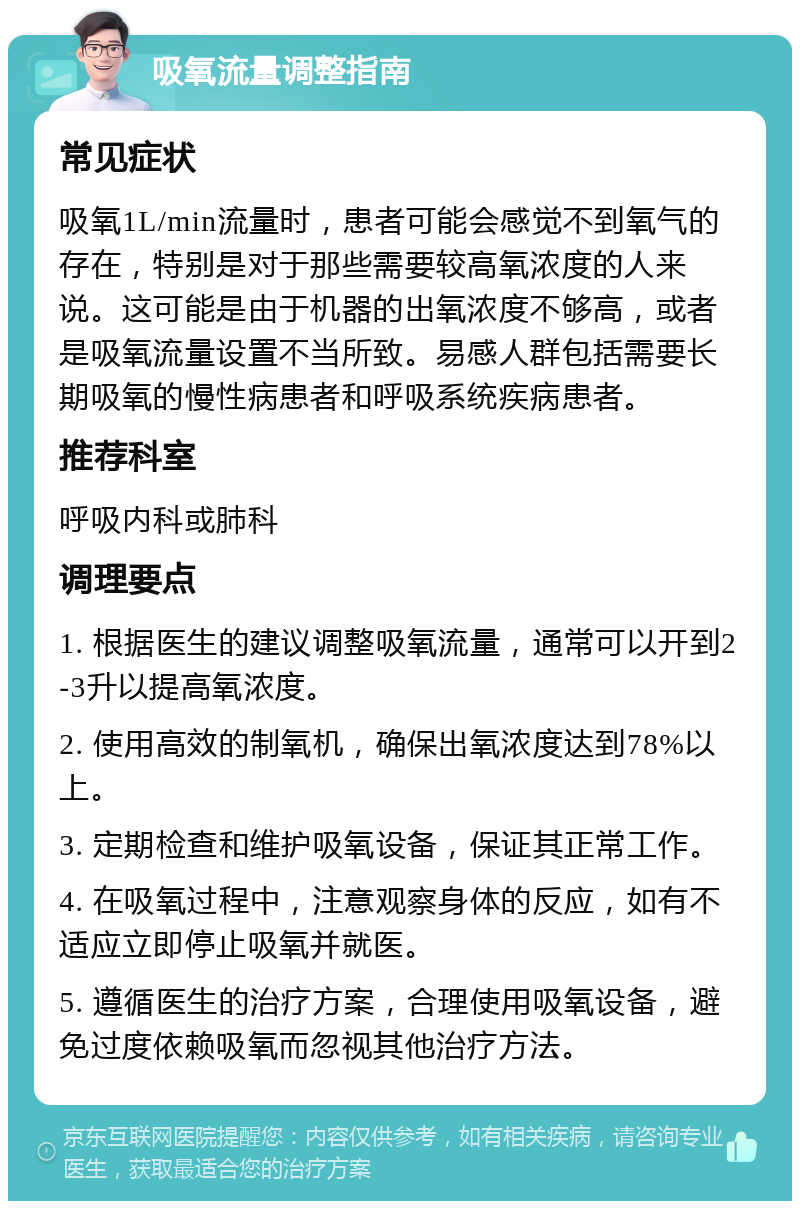 吸氧流量调整指南 常见症状 吸氧1L/min流量时，患者可能会感觉不到氧气的存在，特别是对于那些需要较高氧浓度的人来说。这可能是由于机器的出氧浓度不够高，或者是吸氧流量设置不当所致。易感人群包括需要长期吸氧的慢性病患者和呼吸系统疾病患者。 推荐科室 呼吸内科或肺科 调理要点 1. 根据医生的建议调整吸氧流量，通常可以开到2-3升以提高氧浓度。 2. 使用高效的制氧机，确保出氧浓度达到78%以上。 3. 定期检查和维护吸氧设备，保证其正常工作。 4. 在吸氧过程中，注意观察身体的反应，如有不适应立即停止吸氧并就医。 5. 遵循医生的治疗方案，合理使用吸氧设备，避免过度依赖吸氧而忽视其他治疗方法。