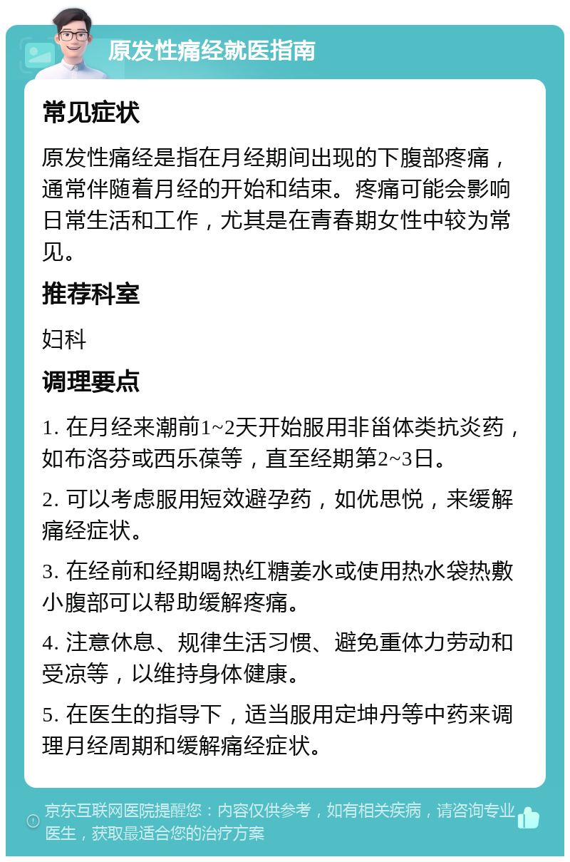 原发性痛经就医指南 常见症状 原发性痛经是指在月经期间出现的下腹部疼痛，通常伴随着月经的开始和结束。疼痛可能会影响日常生活和工作，尤其是在青春期女性中较为常见。 推荐科室 妇科 调理要点 1. 在月经来潮前1~2天开始服用非甾体类抗炎药，如布洛芬或西乐葆等，直至经期第2~3日。 2. 可以考虑服用短效避孕药，如优思悦，来缓解痛经症状。 3. 在经前和经期喝热红糖姜水或使用热水袋热敷小腹部可以帮助缓解疼痛。 4. 注意休息、规律生活习惯、避免重体力劳动和受凉等，以维持身体健康。 5. 在医生的指导下，适当服用定坤丹等中药来调理月经周期和缓解痛经症状。