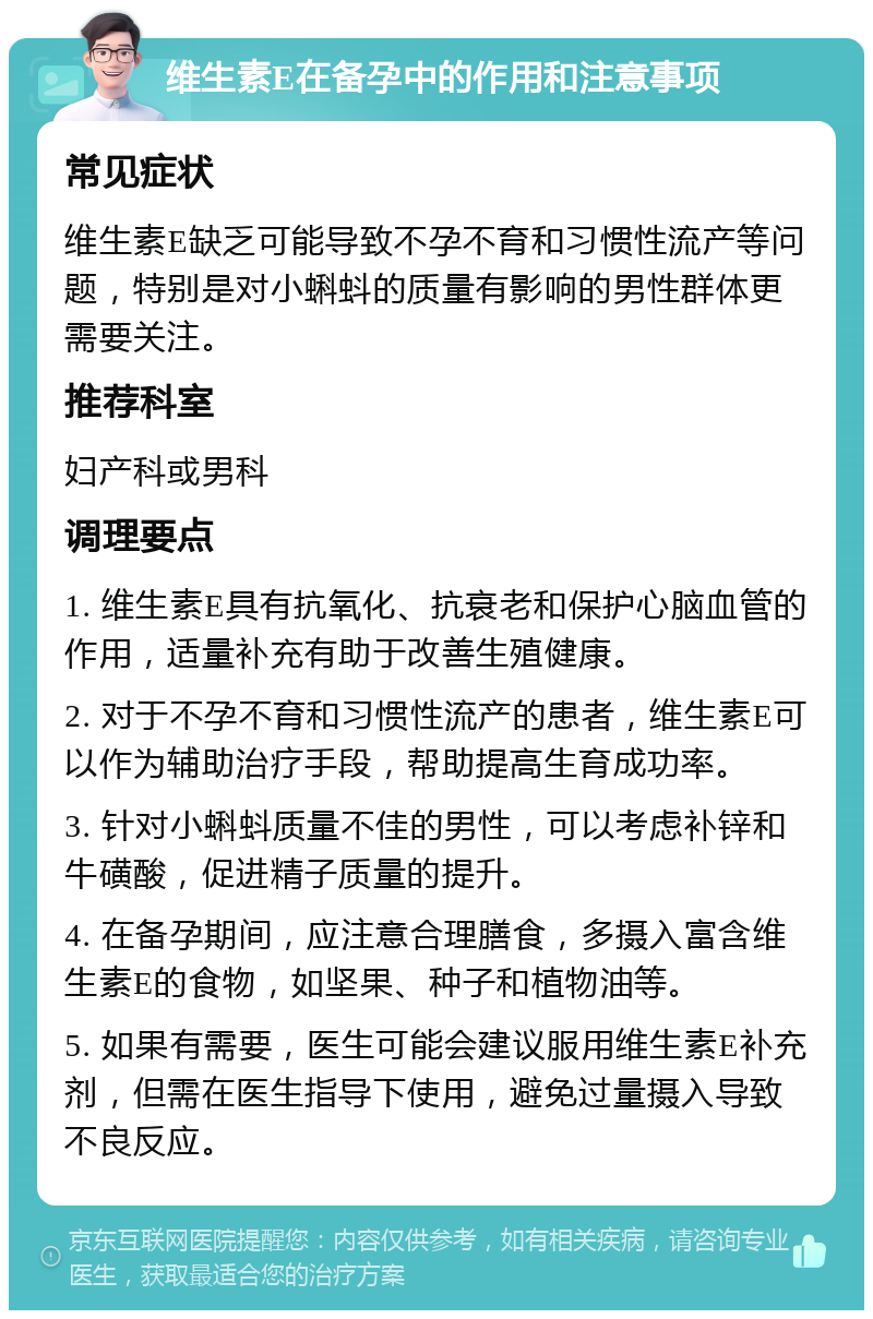 维生素E在备孕中的作用和注意事项 常见症状 维生素E缺乏可能导致不孕不育和习惯性流产等问题，特别是对小蝌蚪的质量有影响的男性群体更需要关注。 推荐科室 妇产科或男科 调理要点 1. 维生素E具有抗氧化、抗衰老和保护心脑血管的作用，适量补充有助于改善生殖健康。 2. 对于不孕不育和习惯性流产的患者，维生素E可以作为辅助治疗手段，帮助提高生育成功率。 3. 针对小蝌蚪质量不佳的男性，可以考虑补锌和牛磺酸，促进精子质量的提升。 4. 在备孕期间，应注意合理膳食，多摄入富含维生素E的食物，如坚果、种子和植物油等。 5. 如果有需要，医生可能会建议服用维生素E补充剂，但需在医生指导下使用，避免过量摄入导致不良反应。