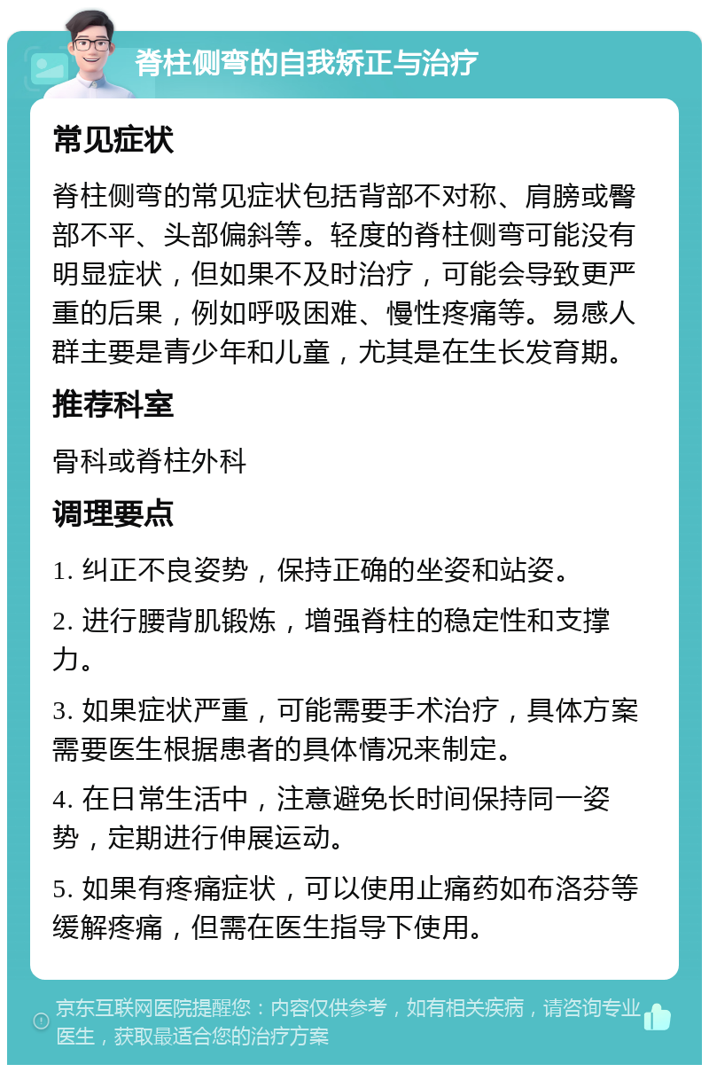 脊柱侧弯的自我矫正与治疗 常见症状 脊柱侧弯的常见症状包括背部不对称、肩膀或臀部不平、头部偏斜等。轻度的脊柱侧弯可能没有明显症状，但如果不及时治疗，可能会导致更严重的后果，例如呼吸困难、慢性疼痛等。易感人群主要是青少年和儿童，尤其是在生长发育期。 推荐科室 骨科或脊柱外科 调理要点 1. 纠正不良姿势，保持正确的坐姿和站姿。 2. 进行腰背肌锻炼，增强脊柱的稳定性和支撑力。 3. 如果症状严重，可能需要手术治疗，具体方案需要医生根据患者的具体情况来制定。 4. 在日常生活中，注意避免长时间保持同一姿势，定期进行伸展运动。 5. 如果有疼痛症状，可以使用止痛药如布洛芬等缓解疼痛，但需在医生指导下使用。