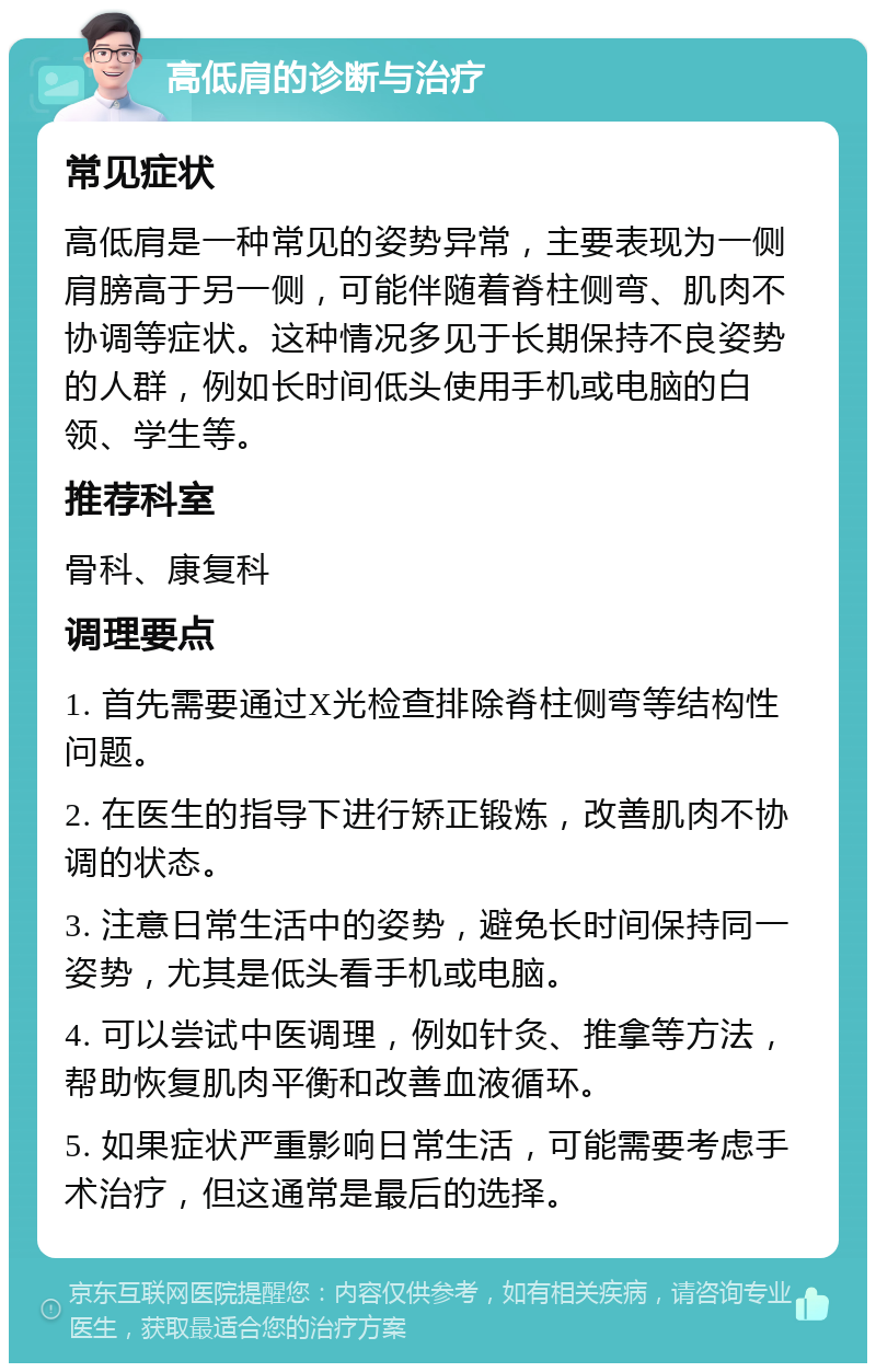 高低肩的诊断与治疗 常见症状 高低肩是一种常见的姿势异常，主要表现为一侧肩膀高于另一侧，可能伴随着脊柱侧弯、肌肉不协调等症状。这种情况多见于长期保持不良姿势的人群，例如长时间低头使用手机或电脑的白领、学生等。 推荐科室 骨科、康复科 调理要点 1. 首先需要通过X光检查排除脊柱侧弯等结构性问题。 2. 在医生的指导下进行矫正锻炼，改善肌肉不协调的状态。 3. 注意日常生活中的姿势，避免长时间保持同一姿势，尤其是低头看手机或电脑。 4. 可以尝试中医调理，例如针灸、推拿等方法，帮助恢复肌肉平衡和改善血液循环。 5. 如果症状严重影响日常生活，可能需要考虑手术治疗，但这通常是最后的选择。