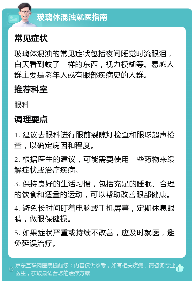 玻璃体混浊就医指南 常见症状 玻璃体混浊的常见症状包括夜间睡觉时流眼泪，白天看到蚊子一样的东西，视力模糊等。易感人群主要是老年人或有眼部疾病史的人群。 推荐科室 眼科 调理要点 1. 建议去眼科进行眼前裂隙灯检查和眼球超声检查，以确定病因和程度。 2. 根据医生的建议，可能需要使用一些药物来缓解症状或治疗疾病。 3. 保持良好的生活习惯，包括充足的睡眠、合理的饮食和适量的运动，可以帮助改善眼部健康。 4. 避免长时间盯着电脑或手机屏幕，定期休息眼睛，做眼保健操。 5. 如果症状严重或持续不改善，应及时就医，避免延误治疗。