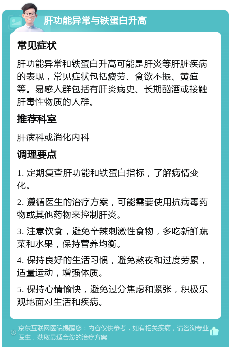 肝功能异常与铁蛋白升高 常见症状 肝功能异常和铁蛋白升高可能是肝炎等肝脏疾病的表现，常见症状包括疲劳、食欲不振、黄疸等。易感人群包括有肝炎病史、长期酗酒或接触肝毒性物质的人群。 推荐科室 肝病科或消化内科 调理要点 1. 定期复查肝功能和铁蛋白指标，了解病情变化。 2. 遵循医生的治疗方案，可能需要使用抗病毒药物或其他药物来控制肝炎。 3. 注意饮食，避免辛辣刺激性食物，多吃新鲜蔬菜和水果，保持营养均衡。 4. 保持良好的生活习惯，避免熬夜和过度劳累，适量运动，增强体质。 5. 保持心情愉快，避免过分焦虑和紧张，积极乐观地面对生活和疾病。