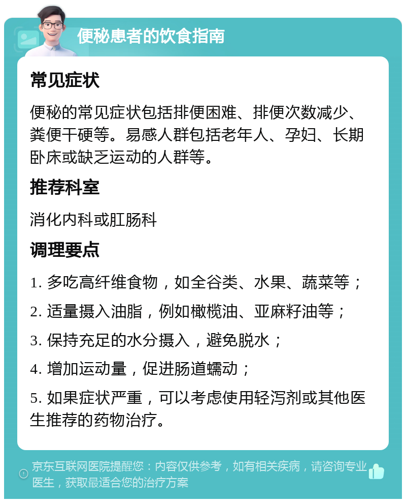 便秘患者的饮食指南 常见症状 便秘的常见症状包括排便困难、排便次数减少、粪便干硬等。易感人群包括老年人、孕妇、长期卧床或缺乏运动的人群等。 推荐科室 消化内科或肛肠科 调理要点 1. 多吃高纤维食物，如全谷类、水果、蔬菜等； 2. 适量摄入油脂，例如橄榄油、亚麻籽油等； 3. 保持充足的水分摄入，避免脱水； 4. 增加运动量，促进肠道蠕动； 5. 如果症状严重，可以考虑使用轻泻剂或其他医生推荐的药物治疗。