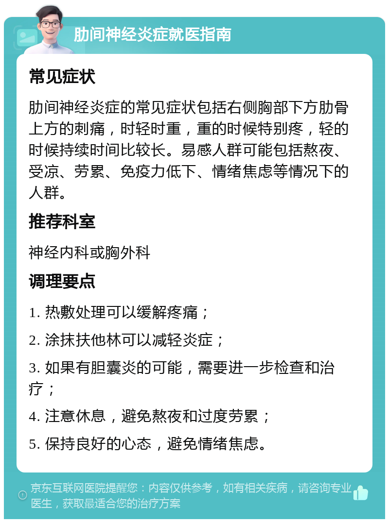 肋间神经炎症就医指南 常见症状 肋间神经炎症的常见症状包括右侧胸部下方肋骨上方的刺痛，时轻时重，重的时候特别疼，轻的时候持续时间比较长。易感人群可能包括熬夜、受凉、劳累、免疫力低下、情绪焦虑等情况下的人群。 推荐科室 神经内科或胸外科 调理要点 1. 热敷处理可以缓解疼痛； 2. 涂抹扶他林可以减轻炎症； 3. 如果有胆囊炎的可能，需要进一步检查和治疗； 4. 注意休息，避免熬夜和过度劳累； 5. 保持良好的心态，避免情绪焦虑。