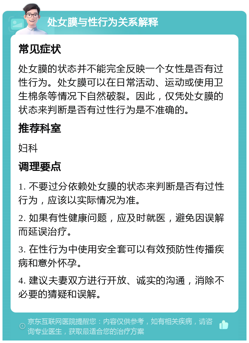 处女膜与性行为关系解释 常见症状 处女膜的状态并不能完全反映一个女性是否有过性行为。处女膜可以在日常活动、运动或使用卫生棉条等情况下自然破裂。因此，仅凭处女膜的状态来判断是否有过性行为是不准确的。 推荐科室 妇科 调理要点 1. 不要过分依赖处女膜的状态来判断是否有过性行为，应该以实际情况为准。 2. 如果有性健康问题，应及时就医，避免因误解而延误治疗。 3. 在性行为中使用安全套可以有效预防性传播疾病和意外怀孕。 4. 建议夫妻双方进行开放、诚实的沟通，消除不必要的猜疑和误解。