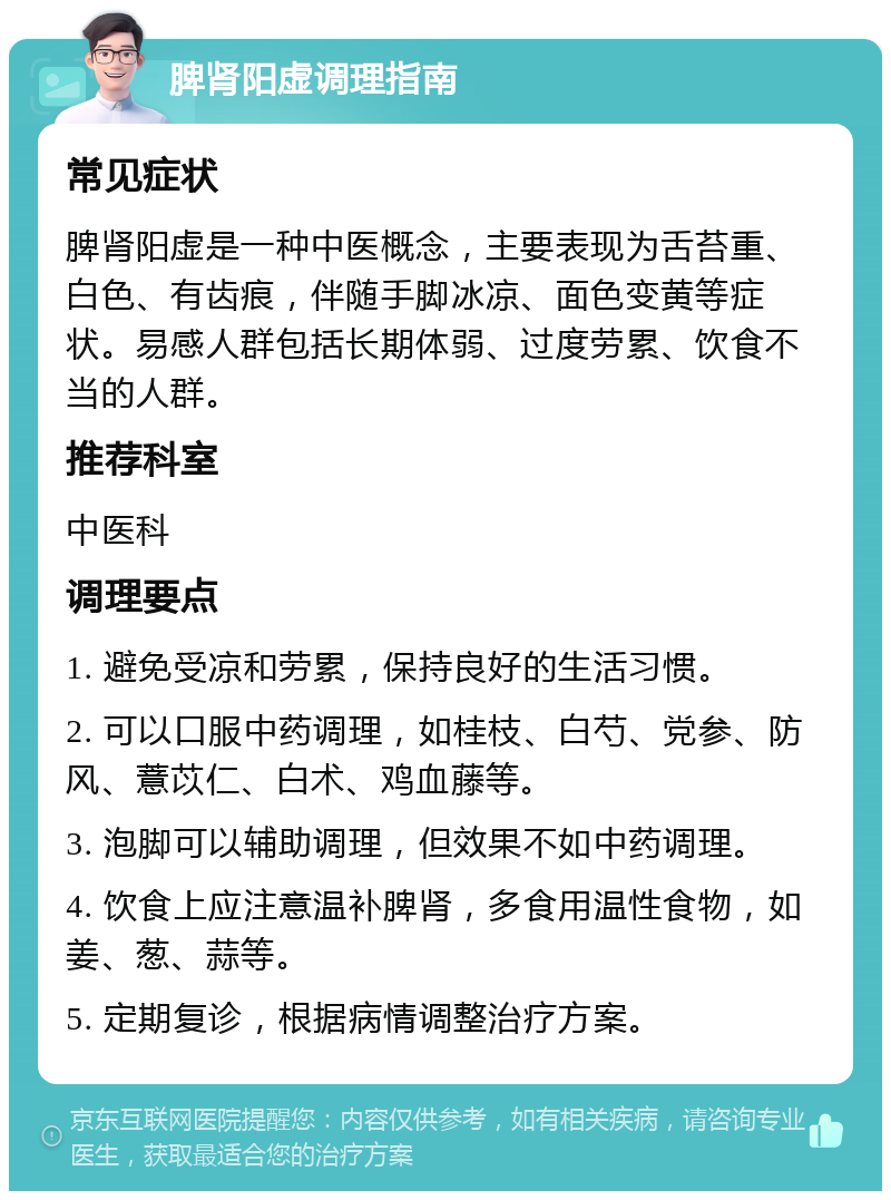 脾肾阳虚调理指南 常见症状 脾肾阳虚是一种中医概念，主要表现为舌苔重、白色、有齿痕，伴随手脚冰凉、面色变黄等症状。易感人群包括长期体弱、过度劳累、饮食不当的人群。 推荐科室 中医科 调理要点 1. 避免受凉和劳累，保持良好的生活习惯。 2. 可以口服中药调理，如桂枝、白芍、党参、防风、薏苡仁、白术、鸡血藤等。 3. 泡脚可以辅助调理，但效果不如中药调理。 4. 饮食上应注意温补脾肾，多食用温性食物，如姜、葱、蒜等。 5. 定期复诊，根据病情调整治疗方案。