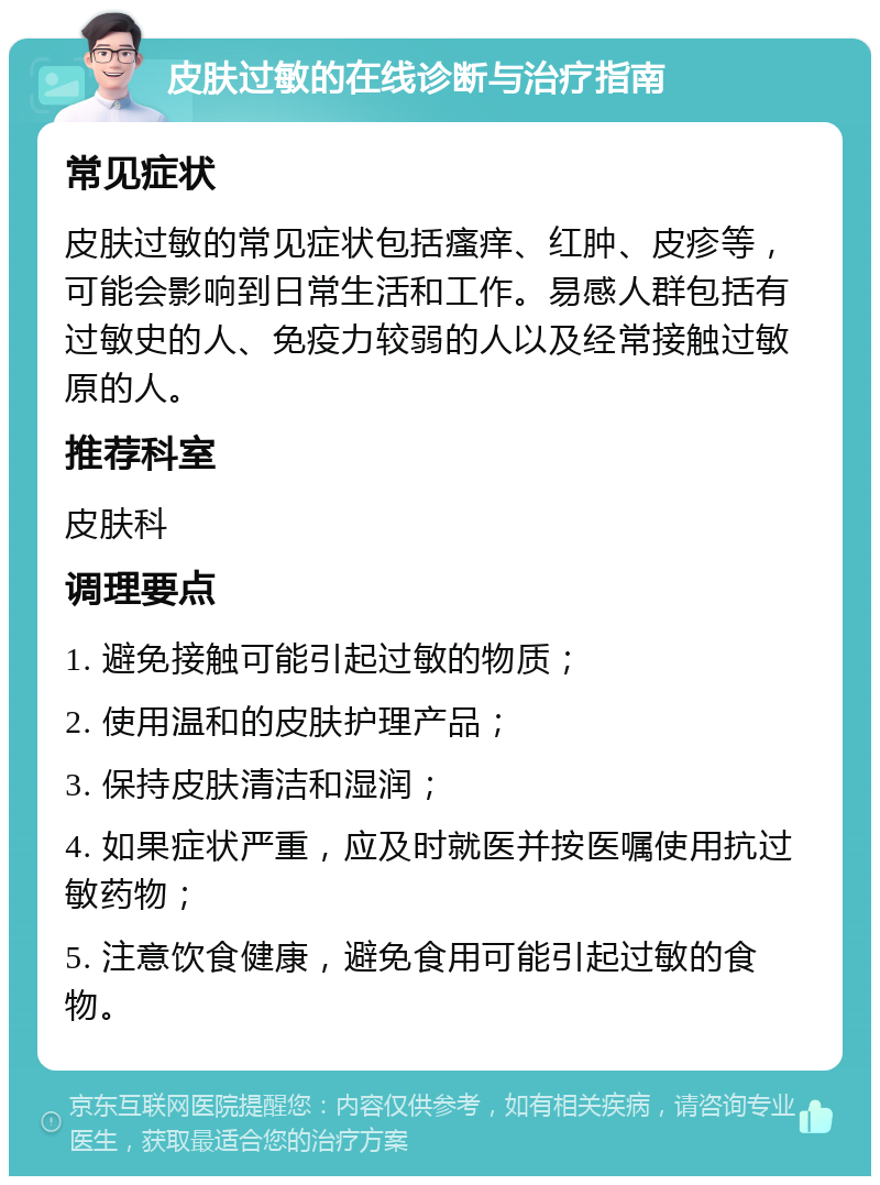 皮肤过敏的在线诊断与治疗指南 常见症状 皮肤过敏的常见症状包括瘙痒、红肿、皮疹等，可能会影响到日常生活和工作。易感人群包括有过敏史的人、免疫力较弱的人以及经常接触过敏原的人。 推荐科室 皮肤科 调理要点 1. 避免接触可能引起过敏的物质； 2. 使用温和的皮肤护理产品； 3. 保持皮肤清洁和湿润； 4. 如果症状严重，应及时就医并按医嘱使用抗过敏药物； 5. 注意饮食健康，避免食用可能引起过敏的食物。