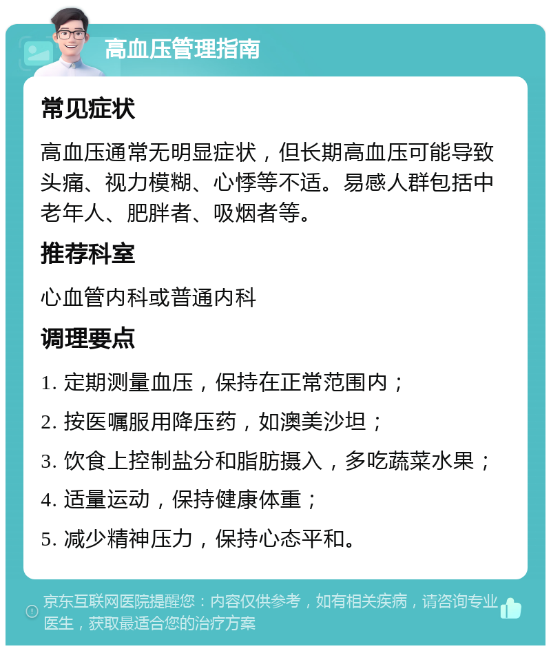 高血压管理指南 常见症状 高血压通常无明显症状，但长期高血压可能导致头痛、视力模糊、心悸等不适。易感人群包括中老年人、肥胖者、吸烟者等。 推荐科室 心血管内科或普通内科 调理要点 1. 定期测量血压，保持在正常范围内； 2. 按医嘱服用降压药，如澳美沙坦； 3. 饮食上控制盐分和脂肪摄入，多吃蔬菜水果； 4. 适量运动，保持健康体重； 5. 减少精神压力，保持心态平和。