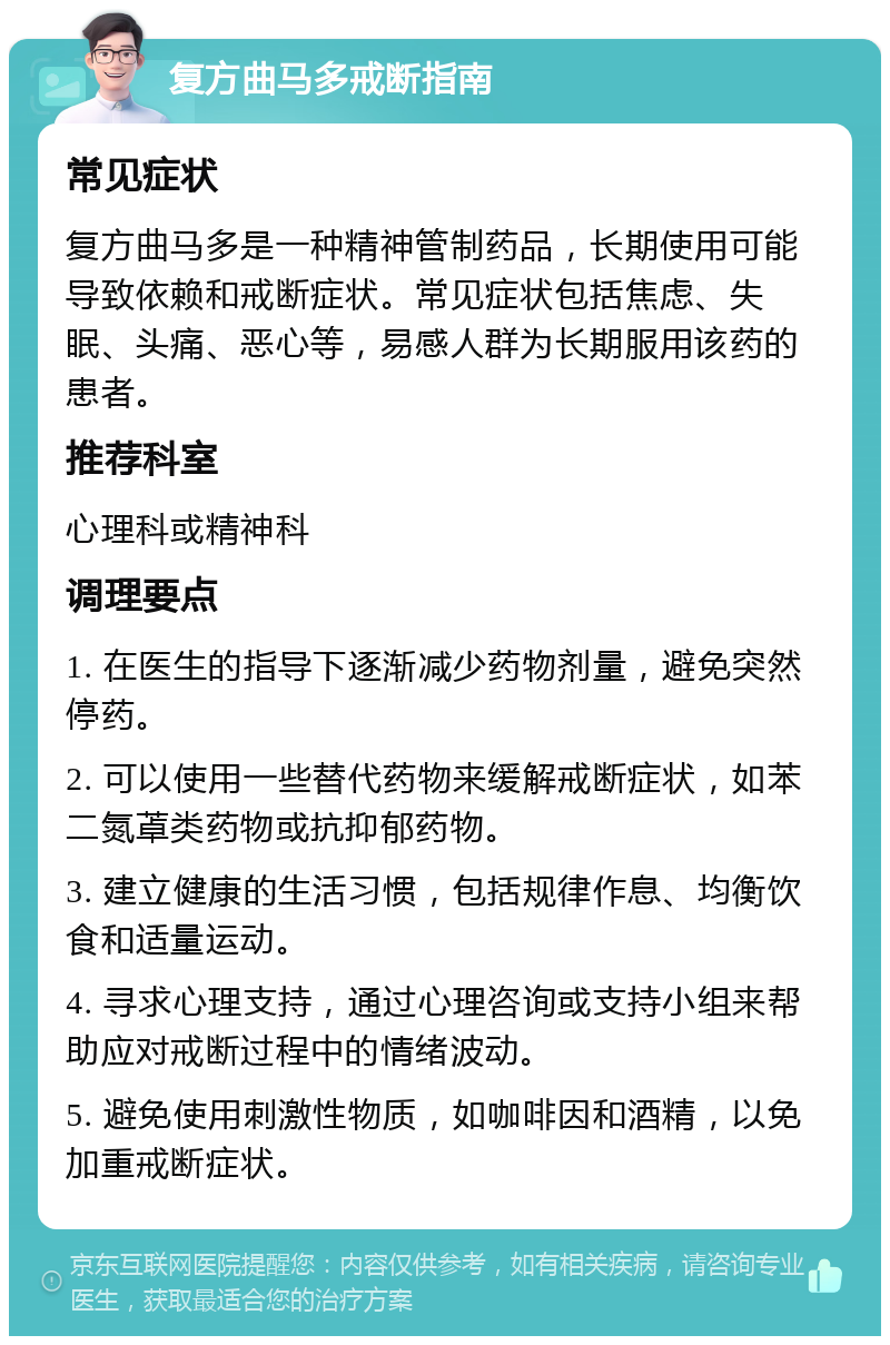 复方曲马多戒断指南 常见症状 复方曲马多是一种精神管制药品，长期使用可能导致依赖和戒断症状。常见症状包括焦虑、失眠、头痛、恶心等，易感人群为长期服用该药的患者。 推荐科室 心理科或精神科 调理要点 1. 在医生的指导下逐渐减少药物剂量，避免突然停药。 2. 可以使用一些替代药物来缓解戒断症状，如苯二氮䓬类药物或抗抑郁药物。 3. 建立健康的生活习惯，包括规律作息、均衡饮食和适量运动。 4. 寻求心理支持，通过心理咨询或支持小组来帮助应对戒断过程中的情绪波动。 5. 避免使用刺激性物质，如咖啡因和酒精，以免加重戒断症状。