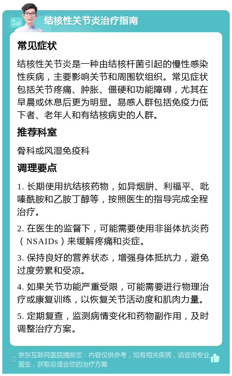 结核性关节炎治疗指南 常见症状 结核性关节炎是一种由结核杆菌引起的慢性感染性疾病，主要影响关节和周围软组织。常见症状包括关节疼痛、肿胀、僵硬和功能障碍，尤其在早晨或休息后更为明显。易感人群包括免疫力低下者、老年人和有结核病史的人群。 推荐科室 骨科或风湿免疫科 调理要点 1. 长期使用抗结核药物，如异烟肼、利福平、吡嗪酰胺和乙胺丁醇等，按照医生的指导完成全程治疗。 2. 在医生的监督下，可能需要使用非甾体抗炎药（NSAIDs）来缓解疼痛和炎症。 3. 保持良好的营养状态，增强身体抵抗力，避免过度劳累和受凉。 4. 如果关节功能严重受限，可能需要进行物理治疗或康复训练，以恢复关节活动度和肌肉力量。 5. 定期复查，监测病情变化和药物副作用，及时调整治疗方案。