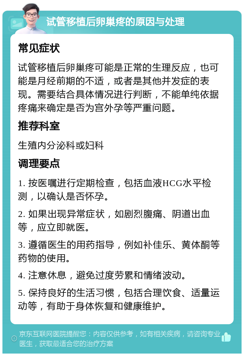 试管移植后卵巢疼的原因与处理 常见症状 试管移植后卵巢疼可能是正常的生理反应，也可能是月经前期的不适，或者是其他并发症的表现。需要结合具体情况进行判断，不能单纯依据疼痛来确定是否为宫外孕等严重问题。 推荐科室 生殖内分泌科或妇科 调理要点 1. 按医嘱进行定期检查，包括血液HCG水平检测，以确认是否怀孕。 2. 如果出现异常症状，如剧烈腹痛、阴道出血等，应立即就医。 3. 遵循医生的用药指导，例如补佳乐、黄体酮等药物的使用。 4. 注意休息，避免过度劳累和情绪波动。 5. 保持良好的生活习惯，包括合理饮食、适量运动等，有助于身体恢复和健康维护。