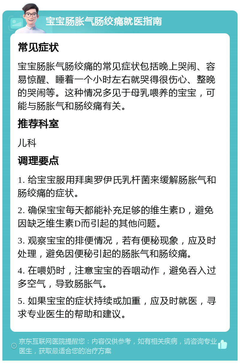 宝宝肠胀气肠绞痛就医指南 常见症状 宝宝肠胀气肠绞痛的常见症状包括晚上哭闹、容易惊醒、睡着一个小时左右就哭得很伤心、整晚的哭闹等。这种情况多见于母乳喂养的宝宝，可能与肠胀气和肠绞痛有关。 推荐科室 儿科 调理要点 1. 给宝宝服用拜奥罗伊氏乳杆菌来缓解肠胀气和肠绞痛的症状。 2. 确保宝宝每天都能补充足够的维生素D，避免因缺乏维生素D而引起的其他问题。 3. 观察宝宝的排便情况，若有便秘现象，应及时处理，避免因便秘引起的肠胀气和肠绞痛。 4. 在喂奶时，注意宝宝的吞咽动作，避免吞入过多空气，导致肠胀气。 5. 如果宝宝的症状持续或加重，应及时就医，寻求专业医生的帮助和建议。