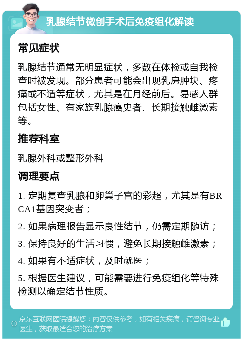 乳腺结节微创手术后免疫组化解读 常见症状 乳腺结节通常无明显症状，多数在体检或自我检查时被发现。部分患者可能会出现乳房肿块、疼痛或不适等症状，尤其是在月经前后。易感人群包括女性、有家族乳腺癌史者、长期接触雌激素等。 推荐科室 乳腺外科或整形外科 调理要点 1. 定期复查乳腺和卵巢子宫的彩超，尤其是有BRCA1基因突变者； 2. 如果病理报告显示良性结节，仍需定期随访； 3. 保持良好的生活习惯，避免长期接触雌激素； 4. 如果有不适症状，及时就医； 5. 根据医生建议，可能需要进行免疫组化等特殊检测以确定结节性质。