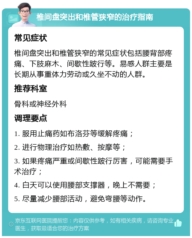 椎间盘突出和椎管狭窄的治疗指南 常见症状 椎间盘突出和椎管狭窄的常见症状包括腰背部疼痛、下肢麻木、间歇性跛行等。易感人群主要是长期从事重体力劳动或久坐不动的人群。 推荐科室 骨科或神经外科 调理要点 1. 服用止痛药如布洛芬等缓解疼痛； 2. 进行物理治疗如热敷、按摩等； 3. 如果疼痛严重或间歇性跛行厉害，可能需要手术治疗； 4. 白天可以使用腰部支撑器，晚上不需要； 5. 尽量减少腰部活动，避免弯腰等动作。