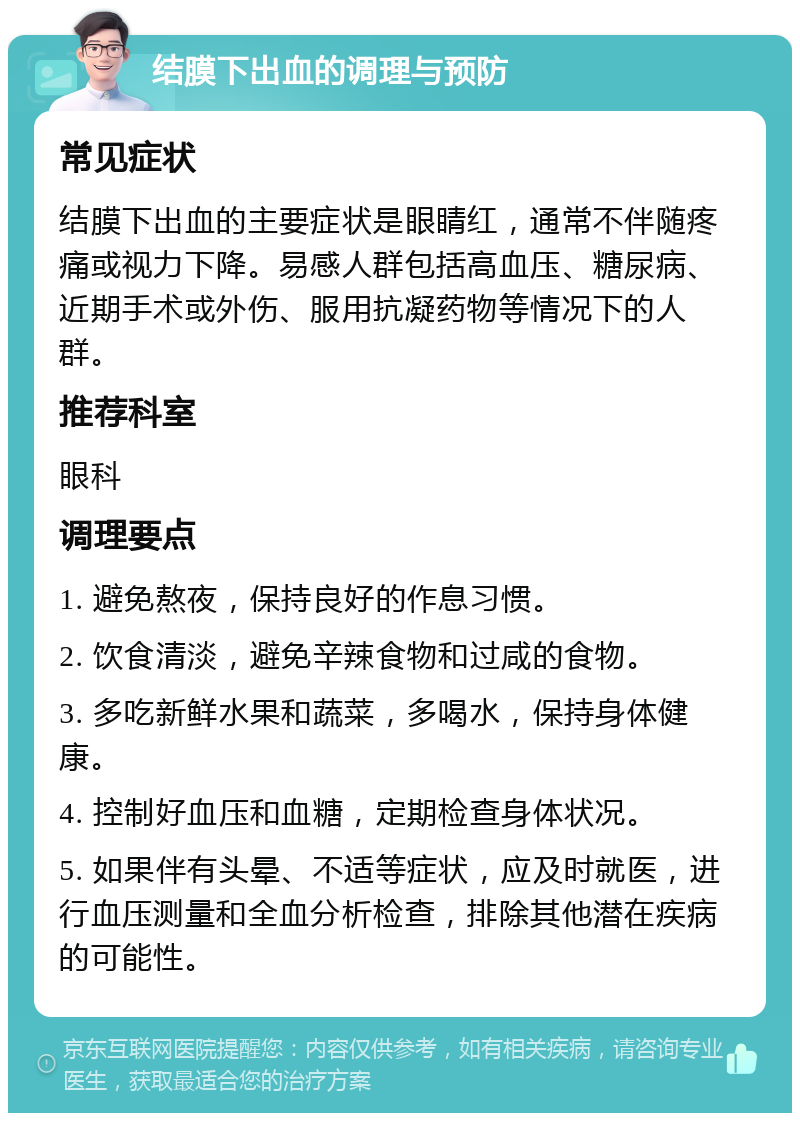 结膜下出血的调理与预防 常见症状 结膜下出血的主要症状是眼睛红，通常不伴随疼痛或视力下降。易感人群包括高血压、糖尿病、近期手术或外伤、服用抗凝药物等情况下的人群。 推荐科室 眼科 调理要点 1. 避免熬夜，保持良好的作息习惯。 2. 饮食清淡，避免辛辣食物和过咸的食物。 3. 多吃新鲜水果和蔬菜，多喝水，保持身体健康。 4. 控制好血压和血糖，定期检查身体状况。 5. 如果伴有头晕、不适等症状，应及时就医，进行血压测量和全血分析检查，排除其他潜在疾病的可能性。