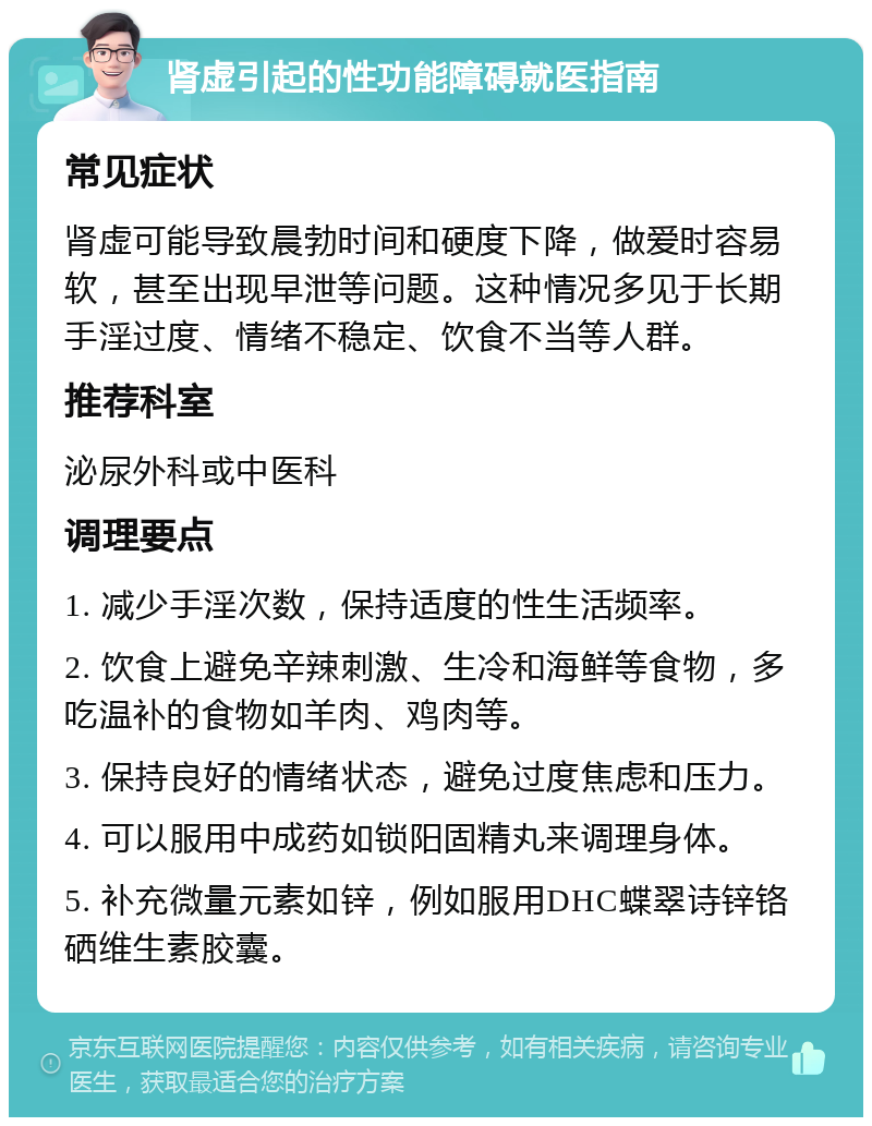 肾虚引起的性功能障碍就医指南 常见症状 肾虚可能导致晨勃时间和硬度下降，做爱时容易软，甚至出现早泄等问题。这种情况多见于长期手淫过度、情绪不稳定、饮食不当等人群。 推荐科室 泌尿外科或中医科 调理要点 1. 减少手淫次数，保持适度的性生活频率。 2. 饮食上避免辛辣刺激、生冷和海鲜等食物，多吃温补的食物如羊肉、鸡肉等。 3. 保持良好的情绪状态，避免过度焦虑和压力。 4. 可以服用中成药如锁阳固精丸来调理身体。 5. 补充微量元素如锌，例如服用DHC蝶翠诗锌铬硒维生素胶囊。