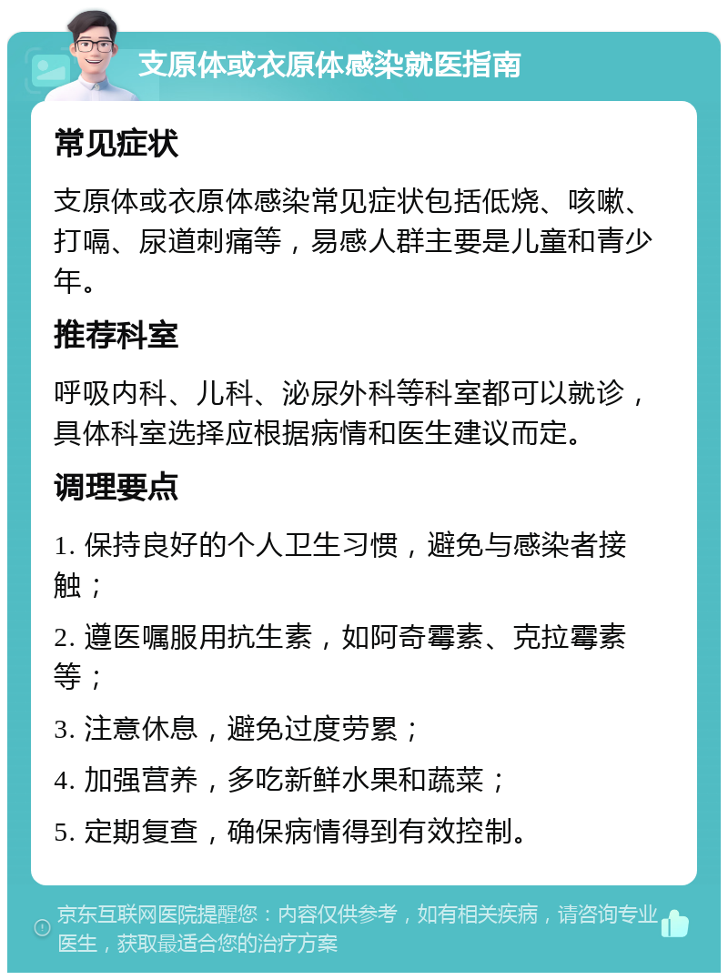 支原体或衣原体感染就医指南 常见症状 支原体或衣原体感染常见症状包括低烧、咳嗽、打嗝、尿道刺痛等，易感人群主要是儿童和青少年。 推荐科室 呼吸内科、儿科、泌尿外科等科室都可以就诊，具体科室选择应根据病情和医生建议而定。 调理要点 1. 保持良好的个人卫生习惯，避免与感染者接触； 2. 遵医嘱服用抗生素，如阿奇霉素、克拉霉素等； 3. 注意休息，避免过度劳累； 4. 加强营养，多吃新鲜水果和蔬菜； 5. 定期复查，确保病情得到有效控制。